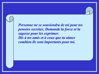 Personne ne se souviendra de toi pour tes pensées secrètes. Demande la force et la sagesse pour les exprimer. Dis à tes amis et à ceux que tu aimes combien ils sont importants pour toi. 