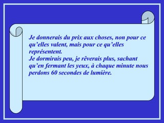 Je donnerais du prix aux choses, non pour ce qu’elles valent, mais pour ce qu’elles représentent. Je dormirais peu, je rêverais plus, sachant qu’en fermant les yeux, à chaque minute nous perdons 60 secondes de lumière. 
