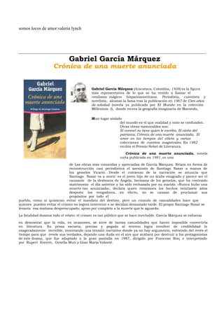 somos locos de amor.valeria lynch




                              Gabriel García Márquez
                    Crónica de una muerte anunciada


                                            Gabriel García Márquez (Aracataca, Colombia, 1928) es la figura
                                            más representativa de lo que se ha venido a llamar el
                                            «realismo mágico» hispanoamericano. Periodista, cuentista y
                                            novelista, alcanzó la fama tras la publicación en 1967 de Cien años
                                            de soledad (novela ya publicada por El Mundo en la colección
                                            Millenium I), donde recrea la geografía imaginaria de Macondo,

                                            Mun lugar aislado
                                                            del mundo en el que realidad y mito se confunden.
                                                            Otras obras memorables son:
                                                            El coronel no tiene quien le escriba, El otoño del
                                                            patriarca, Crónica de una muerte anunciada, El
                                                            amor en los tiempos del cólera y varias
                                                            colecciones de cuentos magistrales. En 1982
                                                            recibió el Premio Nobel de Literatura.

                                                                Crónica de una muerte anunciada, novela
                                                             corta publicada en 1981, es una

                             de Las obras más conocidas y apreciadas de García Márquez. Relata en forma de
                             reconstrucción casi periodística el asesinato de Santiago Nasar a manos de
                             los gemelos Vicario. Desde el comienzo de la narración se anuncia que
                             Santiago Nasar va a morir: es el joven hijo de un árabe emigrado y parece ser el
                             causante de la deshonra de Ángela, hermana de los gemelos, que ha contraído
                             matrimonio el día anterior y ha sido rechazada por su marido. «Nunca hubo una
                             muerte tan anunciada», declara quien rememora los hechos veintisiete años
                             después: los vengadores, en efecto, no se cansan de proclamar sus
                             propósitos por todo el
pueblo, como si quisieran evitar el mandato del destino, pero un cúmulo de casualidades hace que
quienes pueden evitar el crimen no logren intervenir o se decidan demasiado tarde. El propio Santiago Nasar se
levanta esa mañana despreocupado, ajeno por completo a la muerte que le aguarda.

La fatalidad domina todo el relato: el crimen es tan público que se hace inevitable. García Márquez se esfuerza

en demostrar que la vida, en ocasiones, se sirve de tantas casualidades que hacen imposible convertirla
en literatura. Su prosa escueta, precisa y pegada al terreno logra envolver de credibilidad lo
exageradamente increíble, inventando una tensión narrativa donde ya no hay argumento, volviendo del revés el
tiempo para que revele sus verdades, dejando una duda en el aire que acabará por destruir a los protagonistas
de este drama, que fue adaptado a la gran pantalla en 1987, dirigido por Franceso Ros¡ e interpretado
por Rupert Everett, Ornella Muti y Gian Maria Volonté.
 