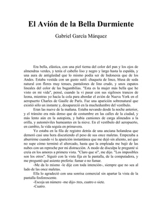 El Avión de la Bella Durmiente
Gabriel García Márquez
Era bella, elástica, con una piel tierna del color del pan y los ojos de
almendras verdes, y tenía el cabello liso y negro y largo hasta la espalda, y
una aura de antigüedad que lo mismo podía ser de Indonesia que de los
Andes. Estaba vestida con un gusto sutil: chaqueta de lince, blusa de seda
natural con flores muy tenues, pantalones de lino crudo, y unos zapatos
lineales del color de las bugambilias. "Esta es la mujer más bella que he
visto en mi vida", pensé, cuando la vi pasar con sus sigilosos trancos de
leona, mientras yo hacía la cola para abordar el avión de Nueva York en el
aeropuerto Charles de Gaulle de París. Fue una aparición sobrenatural que
existió sólo un instante y, desapareció en la muchedumbre del vestíbulo.
Eran las nueve de la mañana. Estaba nevando desde la noche anterior,
y el tránsito era más denso que de costumbre en las calles de la ciudad, y
más lento aún en la autopista, y había camiones de carga alineados a la
orilla, y automóviles humeantes en la nieve. En el vestíbulo del aeropuerto,
en cambio, la vida seguía en primavera.
Yo estaba en la fila de registro detrás de una anciana holandesa que
demoró casi una hora discutiendo el peso de sus once maletas. Empezaba a
aburrirme cuando vi la aparición instantánea que me dejó sin aliento, así que
no supe cómo terminó el altercado, hasta que la empleada me bajó de las
nubes con un reproche por mi distracción. A modo de disculpa le pregunté si
creía en los amores a primera vista. "Claro que sí", me dijo. "Los imposibles
son los otros". Siguió con la vista fija en la pantalla, de la computadora, y
me preguntó qué asiento prefería: fumar o no fumar.
-Me da lo mismo -le dije con toda intención-, siempre que no sea al
lado de las once maletas.
Ella lo agradeció con una sonrisa comercial sin apartar la vista de la
pantalla fosforescente.
-Escoja un número -me dijo-:tres, cuatro o siete.
-Cuatro.
 