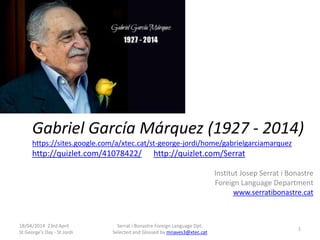 Gabriel García Márquez (1927 - 2014)
https://sites.google.com/a/xtec.cat/st-george-jordi/home/gabrielgarciamarquez
http://quizlet.com/41078422/ http://quizlet.com/Serrat
Institut Josep Serrat i Bonastre
Foreign Language Department
www.serratibonastre.cat
18/04/2014 23rd April
St George's Day - St Jordi
Serrat i Bonastre Foreign Language Dpt.
Selected and Glossed by mnaves3@xtec.cat
1
 