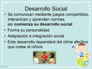 Desarrollo Social
• Se comunican mediante juegos compartidos,
  Interactúan y aprenden normas,
  así comienza su desarrollo social
• Forma su personalidad
• Adaptación e integración social
• Este desarrollo dependerá del clima afectivo
  que rodee al niño/a
 