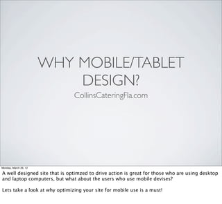 WHY MOBILE/TABLET
                           DESIGN?
                               CollinsCateringFla.com




Monday, March 26, 12

A well designed site that is optimzed to drive action is great for those who are using desktop
and laptop computers, but what about the users who use mobile devises?

Lets take a look at why optimizing your site for mobile use is a must!
 