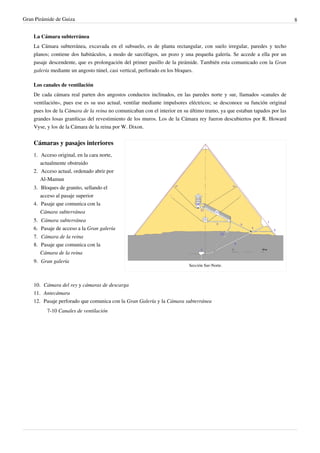 Gran Pirámide de Guiza                                                                                                    8


    La Cámara subterránea
    La Cámara subterránea, excavada en el subsuelo, es de planta rectangular, con suelo irregular, paredes y techo
    planos; contiene dos habitáculos, a modo de sarcófagos, un pozo y una pequeña galería. Se accede a ella por un
    pasaje descendente, que es prolongación del primer pasillo de la pirámide. También esta comunicado con la Gran
    galería mediante un angosto túnel, casi vertical, perforado en los bloques.

    Los canales de ventilación
    De cada cámara real parten dos angostos conductos inclinados, en las paredes norte y sur, llamados «canales de
    ventilación», pues ese es su uso actual, ventilar mediante impulsores eléctricos; se desconoce su función original
    pues los de la Cámara de la reina no comunicaban con el interior en su último tramo, ya que estaban tapados por las
    grandes losas graníticas del revestimiento de los muros. Los de la Cámara rey fueron descubiertos por R. Howard
    Vyse, y los de la Cámara de la reina por W. Dixon.


    Cámaras y pasajes interiores
    1. Acceso original, en la cara norte,
       actualmente obstruido
    2. Acceso actual, ordenado abrir por
       Al-Mamun
    3. Bloques de granito, sellando el
       acceso al pasaje superior
    4. Pasaje que comunica con la
       Cámara subterránea
    5. Cámara subterránea
    6. Pasaje de acceso a la Gran galería
    7. Cámara de la reina
    8. Pasaje que comunica con la
       Cámara de la reina
    9. Gran galería
                                                                          Sección Sur-Norte.



    10. Cámara del rey y cámaras de descarga
    11. Antecámara
    12. Pasaje perforado que comunica con la Gran Galería y la Cámara subterránea
          7-10 Canales de ventilación
 