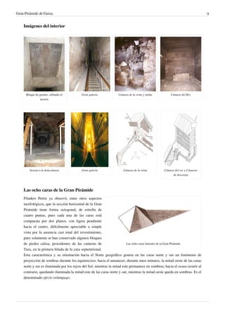 Gran Pirámide de Guiza                                                                                                      9


    Imágenes del interior




      Bloque de granito, sellando el      Gran galería            Cámara de la reina y nicho         Cámara del Rey
                 acceso




        Acceso a la Antecámara            Gran galería               Cámara de la reina         Cámara del rey y Cámaras
                                                                                                      de descarga




    Las ocho caras de la Gran Pirámide
    Flinders Petrie ya observó, entre otros aspectos
    morfológicos, que la sección horizontal de la Gran
    Pirámide tiene forma octogonal, de estrella de
    cuatro puntas, pues cada una de las caras está
    compuesta por dos planos, con ligera pendiente
    hacia el centro, difícilmente apreciable a simple
    vista por la ausencia casi total del revestimiento,
    pues solamente se han conservado algunos bloques
    de piedra caliza, procedentes de las canteras de                     Las ocho caras laterales de la Gran Pirámide.
    Tura, en la primera hilada de la cara septentrional.
    Esta característica y su orientación hacia el Norte geográfico genera en las caras norte y sur un fenómeno de
    proyección de sombras durante los equinoccios: hacia el amanecer, durante unos minutos, la mitad oeste de las caras
    norte y sur es iluminada por los rayos del Sol, mientras la mitad este permanece en sombras; hacia el ocaso ocurre al
    contrario, quedando iluminada la mitad este de las caras norte y sur, mientras la mitad oeste queda en sombras. Es el
    denominado efecto relámpago.
 