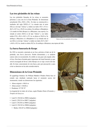 Gran Pirámide de Guiza                                                                                                        10




    Las tres pirámides de las reinas
    Las tres pirámides llamadas de las reinas se encuentra
    próximas a cara este de la Gran Pirámide. Se denominan
    actualmente GI-a, GI-b y GI-c. Se data su construcción a
    mediados del siglo XXVI a. C. La situada más al norte
    (GI-a) es de tipo "clásica" y miden sus lados 45,5 x 47,4 x
    46,5 x 45,7 m, y 29,45 m su altura. Se atribuye a Hetepheres
    I, la madre de Jufu (Keops) (o a Merytetes, una esposa). La
    situada al centro (GI-b) es de tipo "clásica" y sus lados
    miden 47,8 x 49,4 x 48,2 x 47,1 m, su altura es 30,62 m. Se
    atribuye a Merytetes (o a Hetepheres I). La situada más al               Restos de las tres pirámides de las reinas.
    sur (GI-c) es de tipo "clásica" y miden sus lados 45,5 x 46,7
    x 46,8 x 45,2 m, siendo su altura 30,2 m. Se atribuye a Henutsen, una esposa de Jufu.


    La barca funeraria de Keops
    En 1954 se encontró, enterrada en un foso, próximo al lado sur de la
    pirámide, una barca funeraria. Estaba desmontada y se tardaron
    catorce años en reconstruirla. Se exhibe en una gran sala erigida sobre
    el foso. Esta barca formaba parte importante del ritual funerario ya que
    sería la encargada de llevar a Jufu (Keops) en su viaje a través del más
    allá. Se tiene conocimiento de otra barca, pero por precaución y para
    evitar su deterioro no ha sido extraída todavía.


    Dimensiones de la Gran Pirámide
    El egiptólogo británico Sir William Matthew Flinders Petrie hizo el
    estudio más detallado realizado hasta el momento acerca del
    monumento, siendo sus dimensiones las siguientes:
    • Altura original = 146,61 m
    • Altura actual = 136,86 m
    • Pendiente: 51º 50' 35"
    La longitud de los lados de la base, según Flinders Petrie (Pirámides y                    La barca funeraria de Keops.
    Templos de Guiza) es:

    •   Lado N: 230,364 m (9069,4 pulgadas)
    •   Lado E: 230,319 m (9067,7 pulgadas)
    •   Lado S: 230,365 m (9069,5 pulgadas)
    •   Lado O: 230,342 m (9068,6 pulgadas)
        • Media: 230,347 m (9068,8 pulgadas)
 