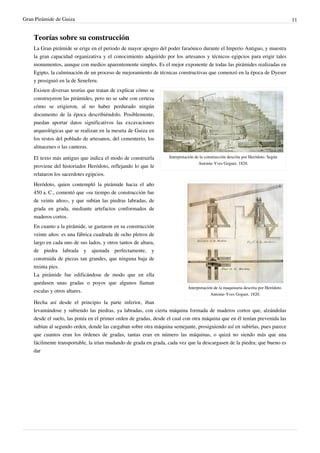 Gran Pirámide de Guiza                                                                                                                11


    Teorías sobre su construcción
    La Gran pirámide se erige en el periodo de mayor apogeo del poder faraónico durante el Imperio Antiguo, y muestra
    la gran capacidad organizativa y el conocimiento adquirido por los artesanos y técnicos egipcios para erigir tales
    monumentos, aunque con medios aparentemente simples. Es el mejor exponente de todas las pirámides realizadas en
    Egipto, la culminación de un proceso de mejoramiento de técnicas constructivas que comenzó en la época de Dyeser
    y prosiguió en la de Seneferu.
    Existen diversas teorías que tratan de explicar cómo se
    construyeron las pirámides, pero no se sabe con certeza
    cómo se erigieron, al no haber perdurado ningún
    documento de la época describiéndolo. Posiblemente,
    puedan aportar datos significativos las excavaciones
    arqueológicas que se realizan en la meseta de Guiza en
    los restos del poblado de artesanos, del cementerio, los
    almacenes o las canteras.

    El texto más antiguo que indica el modo de construirla        Interpretación de la construcción descrita por Heródoto. Según
                                                                                   Antoine-Yves Goguet. 1820.
    proviene del historiador Heródoto, reflejando lo que le
    relataron los sacerdotes egipcios.
    Heródoto, quien contempló la pirámide hacia el año
    450 a. C., comentó que «su tiempo de construcción fue
    de veinte años», y que subían las piedras labradas, de
    grada en grada, mediante artefactos conformados de
    maderos cortos.
    En cuanto a la pirámide, se gastaron en su construcción
    veinte años: es una fábrica cuadrada de ocho pletros de
    largo en cada uno de sus lados, y otros tantos de altura,
    de piedra labrada y ajustada perfectamente, y
    construida de piezas tan grandes, que ninguna baja de
    treinta pies.
    La pirámide fue edificándose de modo que en ella
    quedasen unas gradas o poyos que algunos llaman
                                                                             Interpretación de la maquinaria descrita por Heródoto.
    escalas y otros altares.
                                                                                          Antoine-Yves Goguet. 1820.
    Hecha así desde el principio la parte inferior, iban
    levantándose y subiendo las piedras, ya labradas, con cierta máquina formada de maderos cortos que, alzándolas
    desde el suelo, las ponía en el primer orden de gradas, desde el cual con otra máquina que en él tenían prevenida las
    subían al segundo orden, donde las cargaban sobre otra máquina semejante, prosiguiendo así en subirlas, pues parece
    que cuantos eran los órdenes de gradas, tantas eran en número las máquinas, o quizá no siendo más que una
    fácilmente transportable, la irían mudando de grada en grada, cada vez que la descargasen de la piedra; que bueno es
    dar
 