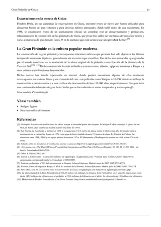 Gran Pirámide de Guiza                                                                                                                                   13


    Excavaciones en la meseta de Guiza
    Flinders Petrie, en sus campañas de excavaciones en Guiza, encontró restos de naves que fueron utilizadas para
    almacenar bienes de gran volumen y para diversas labores artesanales. Saleh halló restos de una escombrera. En
    1988, se encontraron restos de un asentamiento oficial, un complejo real de almacenamiento y producción,
    relacionado con la construcción de las pirámides de Guiza, que posee tres calles pavimentadas de unos cien metros y
    varias estructuras de gran tamaño (unos 35 m de anchura) que está siendo excavado por Mark Lehner.[9]


    La Gran Pirámide en la cultura popular moderna
    La construcción de la gran pirámide y las supuestas relaciones métricas que presenta han sido objeto en los últimos
    tiempos de numerosas hipótesis, generalmente sin excesivo rigor científico. Una de las más conocidas –y esgrimidas
    por el mundo esotérico– es la asociación de la altura original de la pirámide como fracción de la distancia de la
    Tierra al Sol.[10] [11] Dicha construcción ha sido atribuida a extraterrestres, atlantes, egipcios anteriores a Keops o a
    otras culturas o civilizaciones desconocidas.
    Dichas teorías han tenido repercusión en internet, donde pueden encontrarse algunas de ellas realmente
    extravagantes, en revistas, libros y en el mundo del cine, con películas como Stargate o 10.000, donde se atribuye la
    construcción a extraterrestres o a una civilización desconocida de hace 10.000 años, respectivamente. Stargate tuvo
    una continuación televisiva de gran éxito, hecho que se ha traducido en varias temporadas y varios spin offs.
    Véase también: Piramidología


    Véase también
    • Antiguo Egipto
    • Siete maravillas del mundo


    Referencias
    [1] El chapitel de madera alcanzó la altura de 160 m, aunque se derrumbó pocos años después. En el siglo XVI se construyó la iglesia de san
        Olaf, en Tallin, cuyo chapitel de madera alcanzó una altura de 159 m.
    [2] San Nikolai, en Hamburgo se terminó en 1874, y su aguja tiene 147,3 metros de altura, siendo el edificio más alto del mundo hasta la
        terminación de la catedral de Rouen en 1876, cuya aguja de hierro fundido alcanza 151 metros de altura. La Catedral de Colonia fue
        construida entre 1248 y 1880 y sus agujas pétreas alcanzaron 157 m. El Monumento a Washington se terminó en 1884, y tiene 170 m de
        altura.
    [3] Artículo sobre los Conductos de ventilación, puertas y cámaras (http:/ / www. egiptologia. com/ content/ view/ 645/ 110/ 1/ 1/ )
    [4] « Egyptopia.com - The Plan Of Cheops Pyramid (http:/ / egyptopia. com/ The+ Plan+ Of+ Cheops+ Pyramid_30_100_28_11492_2246__en.
        html)». Consultado el 08/03/2009.
    [5] Oakes & Gahlin (2002) p.67
    [6] Juan de la Torre Suárez - Asociación Andaluza de Egiptología. « Egiptomania.com - Pirámide Jafra (Kefrén, Khafre) (http:/ / www.
        egiptomania. com/ piramides/ jafra/ )». Consultado el 08/03/2009.
    [7] Noticias con historia, nº 103 de La aventura de la Historia, Arlanza Ediciones, Madrid, mayo de 2007, ISSN 1579-427X
    [8] Jevenois, Pablo, el enigma de Keops, nº 83 de La aventura de la Historia, Arlanza Ediciones, Madrid, julio de 2006, ISSN1579-427X
    [9] Parra Ortiz, José M: Los constructores de las Pirámides de Guiza, en egiptologia.com (http:/ / www. egiptologia. com/ index. php)
    [10] La altura original de la Gran Pirámide era de 146,61 metros; sin embargo, la distancia de la Tierra al Sol no es una cifra exacta, pues varía
        desde 147,5 millones de kilómetros en el perihelio, a 152,6 millones de kilómetros en el afelio. La cifra media es 150 millones de kilómetros.
    [11] Mediciones de Flinders Petrie Height of the Great Pyramid. (http:/ / www. ronaldbirdsall. com/ gizeh/ petrie/ c21. html#144)
 