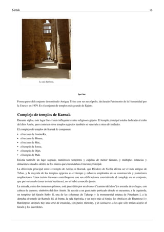 Karnak                                                                                                                        16




                         La sala hipóstila.




                                                           Ipet Sut:


    Forma parte del conjunto denominado Antigua Tebas con sus necrópolis, declarado Patrimonio de la Humanidad por
    la Unesco en 1979. Es el conjunto de templos más grande de Egipto.


    Complejo de templos de Karnak
    Durante siglos, este lugar fue el más influyente centro religioso egipcio. El templo principal estaba dedicado al culto
    del dios Amón, pero como en otros templos egipcios también se veneraba a otras divinidades.
    El complejo de templos de Karnak lo componen:
    • el recinto de Amón-Ra,
    •    el recinto de Montu,
    •    el recinto de Mut,
    •    el templo de Jonsu,
    •    el templo de Opet,
    •    el templo de Ptah.
    Existía también un lago sagrado, numerosos templetes y capillas de menor tamaño, y múltiples estancias y
    almacenes situados dentro de los muros que circundaban el recinto principal.
    La diferencia principal entre el templo de Amón en Karnak, que Diodoro de Sicilia afirma ser el más antiguo de
    Tebas, y la mayoría de los templos egipcios es el tiempo y esfuerzo empleados en su construcción y posteriores
    ampliaciones. Unos treinta faraones contribuyeron con sus edificaciones convirtiendo al complejo en un conjunto,
    que por su tamaño (unas treinta hectáreas), no se había conocido jamás.
    La entrada, entre dos inmensos pilonos, está precedido por un dromos ("camino del dios") o avenida de esfinges, con
    cabeza de carnero, símbolos del dios Amón. Se accede a un gran patio porticado donde se encuentra, a la izquierda,
    un templete del faraón Sethy II, una de las columnas de Taharqo y la monumental estatua de Pinedyem I, a la
    derecha el templo de Ramsés III, al frente, la sala hipóstila, y un poco más al fondo, los obeliscos de Thutmose I y
    Hatshepsut; después hay una serie de estancias, con patios menores, y el santuario, a los que sólo tenían acceso el
    faraón y los sacerdotes.
 