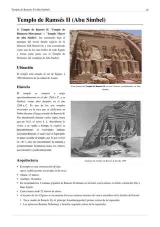 Templo de Ramsés II (Abu Simbel)                                                                                                      18



    Templo de Ramsés II (Abu Simbel)
    El Templo de Ramsés II, "Templo de
    Riamsese-Meryamun" o "Templo Mayor
    de Abu Simbel", fue construido bajo el
    mandato del tercer faraón egipcio de la
    Dinastía XIX Ramsés II, y está considerado
    como uno de los más bellos de todo Egipto
    y forma parte junto con el Templo de
    Nefertari, del complejo de Abu Simbel.


    Ubicación
    El templo está situado al sur de Egipto, a
    300 kilómetros de la ciudad de Asuán.


    Historia                                          Vista frontal del Templo de Ramsés II con sus 4 colosos custodiándolo, en Abu
                                                                                        Simbel.
    El     templo    se    empezó      a    erigir
    aproximadamente en el año 1284 a. C. y se
    finalizó, veinte años después, en el año
    1264 a. C. Es uno de los seis templos
    excavados en la roca que se edificaron en
    Nubia durante el largo reinado de Ramsés II.
    Fue abandonado durante varios siglos, hasta
    que en 1813 el suizo J. L. Burckhardt lo
    visitó, a su vuelta a Europa, le explicó su
    descubrimiento al explorador italiano
    Giovanni Belzoni, el cual viajó al lugar pero
    no pudo acceder al templo, por lo que volvió
    en 1817, esta vez encontrando la entrada y
    posteriormente llevándose todos los objetos
    que encontró y pudo transportar.


    Arquitectura                                                     Grabado del Templo de Ramsés II del año 1850.

    • El templo es una construcción de tipo
      speos, (edificaciones excavadas en la roca).
    • Altura: 33 metros
    • Anchura: 38 metros
    • En la fachada hay 4 estatuas gigantes de Ramsés II sentado en su trono con la nemes, la doble corona del Alto y
      Bajo Egipto.
    • Cada estatua mide 22 metros de altura.
    • A los pies de las 4 figuras se encuentran diversas estatuas menores de varios miembros de la familia del faraón:
       • Tuya, madre de Ramsés II y el príncipe Amonhorjepeshef (primer coloso de la izquierda).
       • Las princesas Bentata, Nebettauy y Senefra (segundo coloso de la izquierda).
 