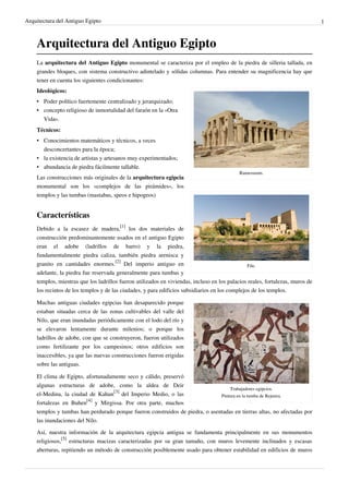 Arquitectura del Antiguo Egipto                                                                                                1



    Arquitectura del Antiguo Egipto
    La arquitectura del Antiguo Egipto monumental se caracteriza por el empleo de la piedra de silleria tallada, en
    grandes bloques, con sistema constructivo adintelado y sólidas columnas. Para entender su magnificencia hay que
    tener en cuenta los siguientes condicionantes:
    Ideológicos:
    • Poder político fuertemente centralizado y jerarquizado;
    • concepto religioso de inmortalidad del faraón en la «Otra
      Vida».
    Técnicos:
    • Conocimientos matemáticos y técnicos, a veces
      desconcertantes para la época;
    • la existencia de artistas y artesanos muy experimentados;
    • abundancia de piedra fácilmente tallable.
                                                                                            Ramesseum.
    Las construcciones más originales de la arquitectura egipcia
    monumental son los «complejos de las pirámides», los
    templos y las tumbas (mastabas, speos e hipogeos)


    Características
    Debido a la escasez de madera,[1] los dos materiales de
    construcción predominantemente usados en el antiguo Egipto
    eran el adobe (ladrillos de barro) y la piedra,
    fundamentalmente piedra caliza, también piedra arenisca y
    granito en cantidades enormes.[2] Del imperio antiguo en                                    File.
    adelante, la piedra fue reservada generalmente para tumbas y
    templos, mientras que los ladrillos fueron utilizados en viviendas, incluso en los palacios reales, fortalezas, muros de
    los recintos de los templos y de las ciudades, y para edificios subsidiarios en los complejos de los templos.

    Muchas antiguas ciudades egipcias han desaparecido porque
    estaban situadas cerca de las zonas cultivables del valle del
    Nilo, que eran inundadas periódicamente con el lodo del río y
    se elevaron lentamente durante milenios; o porque los
    ladrillos de adobe, con que se construyeron, fueron utilizados
    como fertilizante por los campesinos; otros edificios son
    inaccesibles, ya que las nuevas construcciones fueron erigidas
    sobre las antiguas.

    El clima de Egipto, afortunadamente seco y cálido, preservó
    algunas estructuras de adobe, como la aldea de Deir
                                                                                  Trabajadores egipcios.
    el-Medina, la ciudad de Kahun[3] del Imperio Medio, o las                 Pintura en la tumba de Rejmira.
    fortalezas en Buhen[4] y Mirgissa. Por otra parte, muchos
    templos y tumbas han perdurado porque fueron construidos de piedra, o asentadas en tierras altas, no afectadas por
    las inundaciones del Nilo.

    Así, nuestra información de la arquitectura egipcia antigua se fundamenta principalmente en sus monumentos
    religiosos,[5] estructuras macizas caracterizadas por su gran tamaño, con muros levemente inclinados y escasas
    aberturas, repitiendo un método de construcción posiblemente usado para obtener estabilidad en edificios de muros
 