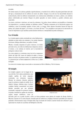 Arquitectura del Antiguo Egipto                                                                                               2


    de adobe.
    De similar manera, los adornos grabados superficialmente y el modelo de los edificios de piedra pudo haber derivado
    del tipo y ornamentación de los edificios de muros de adobe. Aunque el uso del arco fue desarrollado durante la
    cuarta dinastía, todos los edificios monumentales son construcciones adinteladas con muros y pilares, con cubiertas
    planas conformadas por enormes bloques de piedra apoyados en muros externos y grandes columnas poco
    espaciadas.
    Los muros, exteriores e interiores, así como las columnas y los techos, fueron cubiertos con jeroglíficos e ilustrados
    con bajorrelieves y esculturas pintadas en brillantes colores.[6] Muchos ornamentos de la decoración egipcia son
    simbólicos, como el escarabajo sagrado, el disco solar, y el buitre. Otros adornos frecuentes fueron las hojas de
    palma, de la planta del papiro, y los brotes y las flores del loto.[7] Los jeroglíficos eran parte de la decoración así
    como los bajorrelieves que narraban acontecimientos históricos o interpretaban leyendas mitológicas.


    La vivienda
    La vivienda egipcia estaba constituida por varias habitaciones,
    alrededor un gran salón con columnas y luz cenital; disponía
    de terrazas, bodega subterránea y un jardín, al fondo.
    Muchas viviendas disponían de patios interiores, de donde
    provenía la luz, con todas las habitaciones dispuestas entorno
    al mismo, y sin ventanas al exterior, por la necesidad de
    protegerse contra el calor.
    Las casas egipcias se construían como las de los campesinos
    fellahs del siglo XX: muros de ladrillo de adobe y terrazas
    planas de troncos de palmera unidos. La arquitectura popular
    se caracterizó por su buena adaptación al clima seco y cálido                      Maquetas de viviendas.
    de Egipto.
    Los restos de viviendas mejor conservados se encuentran en Deir el-Medina y Tell el-Amarna.


    El templo
    Los templos egipcios son la imagen de la
    casa del dios. En la época predinástica eran
    simples capillas de techo arqueado,
    construidas con elementos vegetales.
    Durante las primeras dinastías pudieron
    surgir los primeros templos de adobe. En el
    Imperio Antiguo, Imhotep erige el primer
    complejo fúnebre monumental con piedra
    labrada, presidido por una pirámide
    escalonada, surgiendo los primeros templos
    en piedra, imitando las capillas de estructura                           Templo de Luxor.
    vegetal aunque simbólicos, como un
    decorado, pues no se podía acceder a ellos; en Guiza perduran restos pétreos de templos de Keops, Kefrén y
    Micerino, faraones de la cuarta dinastía, formado parte de ambiciosos complejos funerarios presididos por inmensas
    pirámides. Posteriormente surge el Templo Solar, bajo el reinado de Userkaf, el primer faraón de la dinastía V, para
    representar los rituales de sacerdotes de Heliópolis al dios Ra.
 