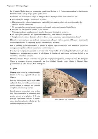 Arquitectura del Antiguo Egipto                                                                                                  3


    En el Imperio Medio, destaca el monumental complejo de Hawara, en El Fayum, denominado el «Laberinto» por
    Heródoto, que lo visito, y del que apenas quedan restos.
    Los templos más monumentales surgen en el Imperio Nuevo. Tipológicamente están constituidos por:
    • Una avenida con esfinges a ambos lados: el dromos
    • El acceso, entre dos pilonos (grandes muros trapezoidales) decorados con bajorrelieves policromados, dos
      obeliscos, estatuas y estandartes.
    • Un patio descubierto con columnas exentas o conformando pórticos perimetrales: la sala hipetra
    • Una gran sala con columnas, cubierta: la sala hipóstila
    • Una pequeña cámara sagrada, de menor tamaño, ténuamente iluminada: el santuario.
    • Un lago sagrado que servía para representaciones rituales y como reserva de agua potable.
    • Templos menores anexos, dedicados a diversos dioses, como las mammisi "casas de nacimiento divino".
    El templo se completaba con una residencia para sacerdotes, aulas para escribas, archivos-bibliotecas y almacenes de
    alimentos y materiales. El conjunto se protegía con una muralla perimetral.
    Con la gradación de la luminosidad y el tránsito de amplios espacios abiertos a otros menores y cerrados se
    conseguía un magnífico ambiente para celebrar los ritos religiosos.
    Esta disposición arquitectónica enfatiza la división social, pues el pueblo sólo puede llegar hasta los pilonos, los altos
    funcionarios y militares tienen acceso a la sala hipetra; la familia real puede entrar en la sala hipóstila y los
    sacerdotes y el faraón al santuario.
    Durante el Imperio Antiguo los templos son parte del complejo de la pirámide, o templos Solares. En el Imperio
    Nuevo se construyen templos monumentales en Deir el-Bahari, Karnak, Luxor, Abidos, y Medinet Habu;
    posteriormente en Edfu, Dendera, Kom Ombo y File.


    El speos
    El speos es un templo de carácter funerario,
    tallado en la roca, siguiendo el tipo de
    hipogeo.
    Los más sobresalientes son los de la época
    de Ramsés II en Abu Simbel, compuestos de
    grandes estatuas al exterior y una gran sala
    con pilares, el santuario y la cripta.
    Ramsés aparece representado como un dios
    más, sentado entre ellos en el santuario, más
    grande adosado a las pilastras de la sala
    principal y en tamaño colosal a la entrada,
                                                                          Speos de Ramsés II en Abu Simbel.
    cuatro esculturas gigantes rodeadas por las
    minúsculas figuras de su familia.
 
