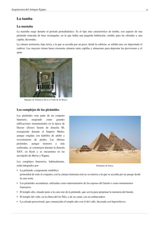 Arquitectura del Antiguo Egipto                                                                                              4


    La tumba

    La mastaba
    La mastaba surge durante el periodo protodinástico. Es el tipo más característico de tumba, con aspecto de una
    pirámide truncada de base rectangular, en la que había una pequeña habitación, serdab, para las ofrendas y una
    capilla, decoradas.
    La cámara mortuoria, bajo tierra, a la que se accedía por un pozo, desde la cubierta, se sellaba una vez depositado el
    cadáver. Las mayores tienen hasta cincuenta cámaras entre capillas y almacenes para depositar las provisiones y el
    ajuar.




           Hipogeo de Thutmose III en el Valle de los Reyes.



    Los complejos de las pirámides
    Las pirámides eran parte de un conjunto
    funerario,     surgiendo    como      grandes
    edificaciones monumentales en la época de
    Dyeser (Zoser) faraón de dinastía III,
    resurgiendo durante el Imperio Medio,
    aunque erigidas con ladrillos de adobe y
    revestimiento de piedra. Las últimas
    pirámides, aunque menores y más
    estilizadas, se construyen durante la dinastía
    XXV, en Kush y se encuentran en las
    necrópolis de Meroe y Napata.

    Los complejos funerarios, habitualmente,
    están integrados por:                                                      Pirámides de Guiza.

    • La pirámide, componente simbólico
      primordial de todo el conjunto, con la cámara funeraria real en su interior a la que se accedía por un pasaje desde
      la cara norte.
    • Las pirámides secundarias, utilizadas como enterramientos de las esposas del faraón o como monumentos
      funerarios.
    • El templo alto, situado junto a la cara este de la pirámide, que servía para perpetuar la memoria del faraón.
    • El templo del valle, en la ribera del río Nilo, o de un canal, con un embarcadero.
    • La calzada procesional, que comunicaba el templo alto con el del valle, decorada con bajorrelieves.
 
