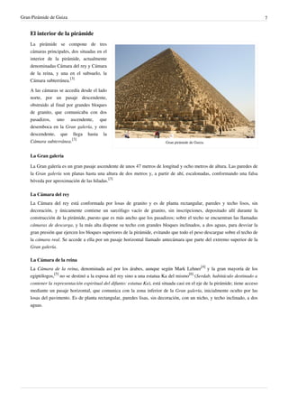 Gran Pirámide de Guiza                                                                                                         7


    El interior de la pirámide
    La pirámide se compone de tres
    cámaras principales, dos situadas en el
    interior de la pirámide, actualmente
    denominadas Cámara del rey y Cámara
    de la reina, y una en el subsuelo, la
    Cámara subterránea.[3]

    A las cámaras se accedía desde el lado
    norte, por un pasaje descendente,
    obstruido al final por grandes bloques
    de granito, que comunicaba con dos
    pasadizos, uno ascendente, que
    desemboca en la Gran galería, y otro
    descendente, que llega hasta la
    Cámara subterránea.[3]                                                 Gran pirámide de Guiza.


    La Gran galería

    La Gran galería es un gran pasaje ascendente de unos 47 metros de longitud y ocho metros de altura. Las paredes de
    la Gran galería son planas hasta una altura de dos metros y, a partir de ahí, escalonadas, conformando una falsa
    bóveda por aproximación de las hiladas.[3]

    La Cámara del rey
    La Cámara del rey está conformada por losas de granito y es de planta rectangular, paredes y techo lisos, sin
    decoración, y únicamente contiene un sarcófago vacío de granito, sin inscripciones, depositado allí durante la
    construcción de la pirámide, puesto que es más ancho que los pasadizos; sobre el techo se encuentran las llamadas
    cámaras de descarga, y la más alta dispone su techo con grandes bloques inclinados, a dos aguas, para desviar la
    gran presión que ejercen los bloques superiores de la pirámide, evitando que todo el peso descargue sobre el techo de
    la cámara real. Se accede a ella por un pasaje horizontal llamado antecámara que parte del extremo superior de la
    Gran galería.

    La Cámara de la reina
    La Cámara de la reina, denominada así por los árabes, aunque según Mark Lehner[4] y la gran mayoría de los
    egiptólogos,[5] no se destinó a la esposa del rey sino a una estatua Ka del mismo[6] (Serdab, habitáculo destinado a
    contener la representación espiritual del difunto: estatua Ka), está situada casi en el eje de la pirámide; tiene acceso
    mediante un pasaje horizontal, que comunica con la zona inferior de la Gran galería, inicialmente oculto por las
    losas del pavimento. Es de planta rectangular, paredes lisas, sin decoración, con un nicho, y techo inclinado, a dos
    aguas.
 
