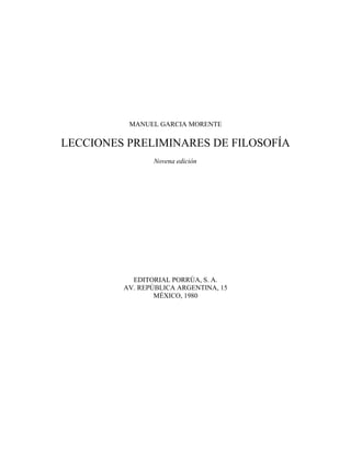 MANUEL GARCIA MORENTE 
LECCIONES PRELIMINARES DE FILOSOFÍA 
Novena edición 
EDITORIAL PORRÚA, S. A. 
AV. REPÚBLICA ARGENTINA, 15 
MÉXICO, 1980 
 