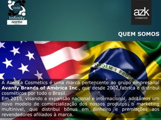 QUEM SOMOS
A Azenka Cosmetics é uma marca pertencente ao grupo empresarial
Avanty Brands of América Inc., que desde 2002 fabrica e distribui
cosméticos por todo o Brasil.
Em 2015, visando a expansão nacional e internacional, adotamos um
novo modelo de comercialização dos nossos produtos: o marketing
multinivel, que distribui bônus em dinheiro e premiações aos
revendedores afiliados à marca.
 