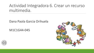 Actividad Integradora 6. Crear un recurso
multimedia.
Dana Paola Garcia Orihuela
M1C1G44-045
 