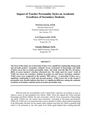 NATIONAL FORUM OF TEACHER EDUCATION JOURNAL
VOLUME 21, NUMBER 3, 2011
1
Impact of Teacher Personality Styles on Academic
Excellence of Secondary Students
Patricia Garcia, Ed.D.
Marshall High School
Northside Independent School District
San Antonio, TX
Lori Kupczynski, Ed.D.
Texas A&M University-Kingsville
Kingsville, TX
Glenda Holland, Ed.D.
Texas A&M University- Kingsville
Kingsville, TX
ABSTRACT
The focus of this study was to determine if there was a significant relationship among tenth
and eleventh graders’ (secondary students) Texas Assessment of Knowledge and Skills
(TAKS) scores due to teacher personality styles. The study used the Big Five Inventory
(BFI), to assess teachers’ criterion referenced test. The study used two years’ worth of
TAKS test scores for secondary students in grades ten and eleven. Secondary students’
TAKS scores were compared to the teachers’ BFI surveys to determine if there was a
significant relationship to tenth and eleventh graders’ TAKS scores due to the teacher’s
personality style. Results indicate that there is a significant difference among the academic
excellence of secondary students based on teacher personality style.
With the push for accountability in the United States, educators are looking at ways to
improve scores on state-mandated tests (Olson, 2000). Texas has aligned the Texas Essential
Knowledge and Skills (TEKS), the state curriculum, with the Texas Assessment of Knowledge
and Skills (TAKS) test, the current state assessment. According to Stevenson and Kritsonis
(2009), the TAKS test is an assessment that is given annually to public school children beginning
in the third grade, but there are key grades where students must pass the TAKS to graduate high
school or be promoted to the next grade level. Ninth grade students take a reading and math
 