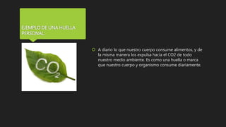 EJEMPLO DE UNA HUELLA
PERSONAL:
 A diario lo que nuestro cuerpo consume alimentos, y de
la misma manera los expulsa hacia el CO2 de todo
nuestro medio ambiente. Es como una huella o marca
que nuestro cuerpo y organismo consume diariamente.
 