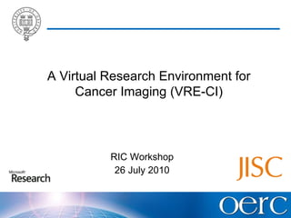 RIC Workshop 26 July 2010 A Virtual Research Environment for Cancer Imaging (VRE-CI) 
