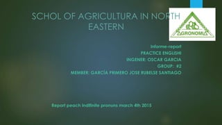 SCHOL OF AGRICULTURA IN NORTH
EASTERN
Informe-report
PRACTICE ENGLISHI
INGENER: OSCAR GARCIA
GROUP: #2
MEMBER: GARCÍA PRIMERO JOSE RUBELSE SANTIAGO
Report peach indifinite pronuns march 4th 2015
 