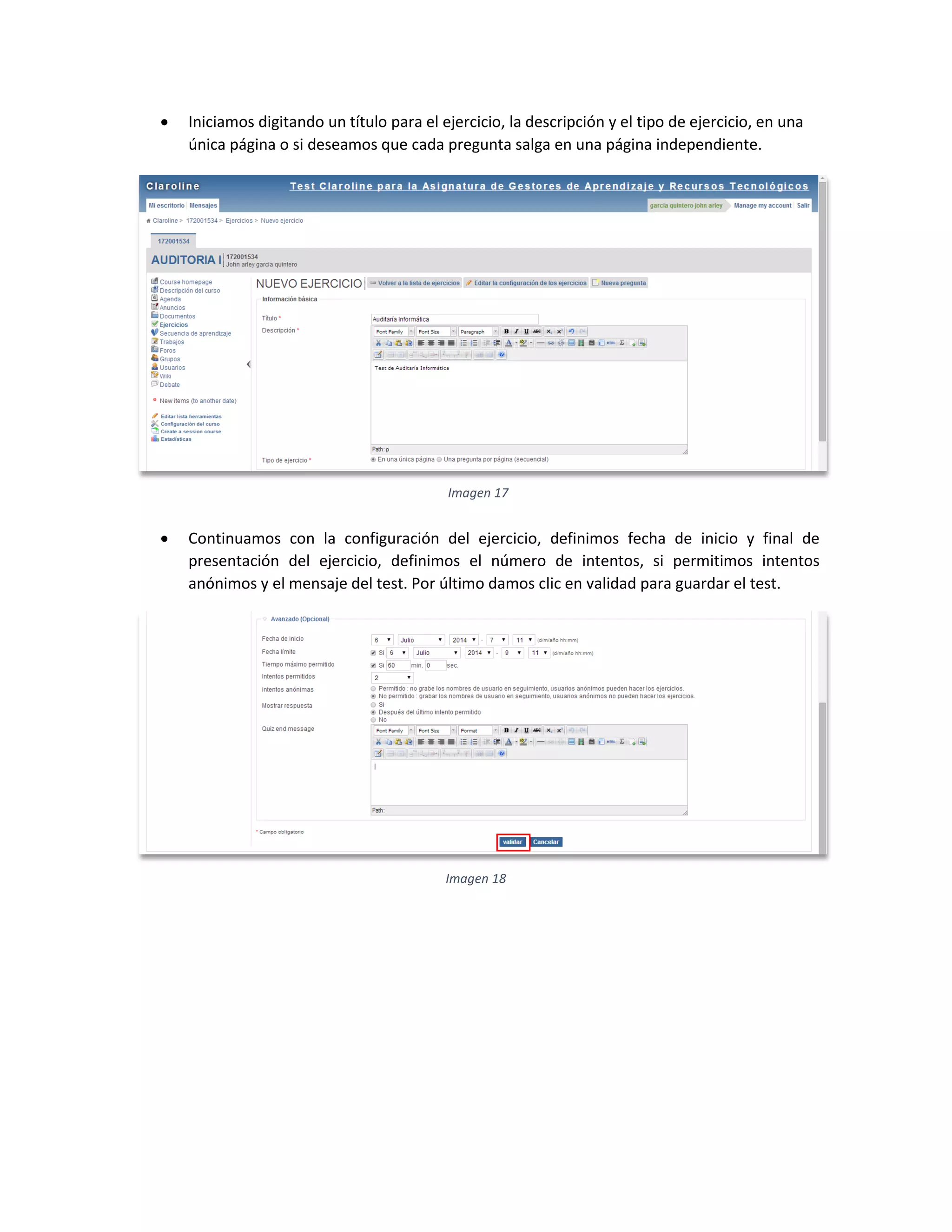  Iniciamos digitando un título para el ejercicio, la descripción y el tipo de ejercicio, en una
única página o si deseamos que cada pregunta salga en una página independiente.
 Continuamos con la configuración del ejercicio, definimos fecha de inicio y final de
presentación del ejercicio, definimos el número de intentos, si permitimos intentos
anónimos y el mensaje del test. Por último damos clic en validad para guardar el test.
Imagen 17
Imagen 18
 