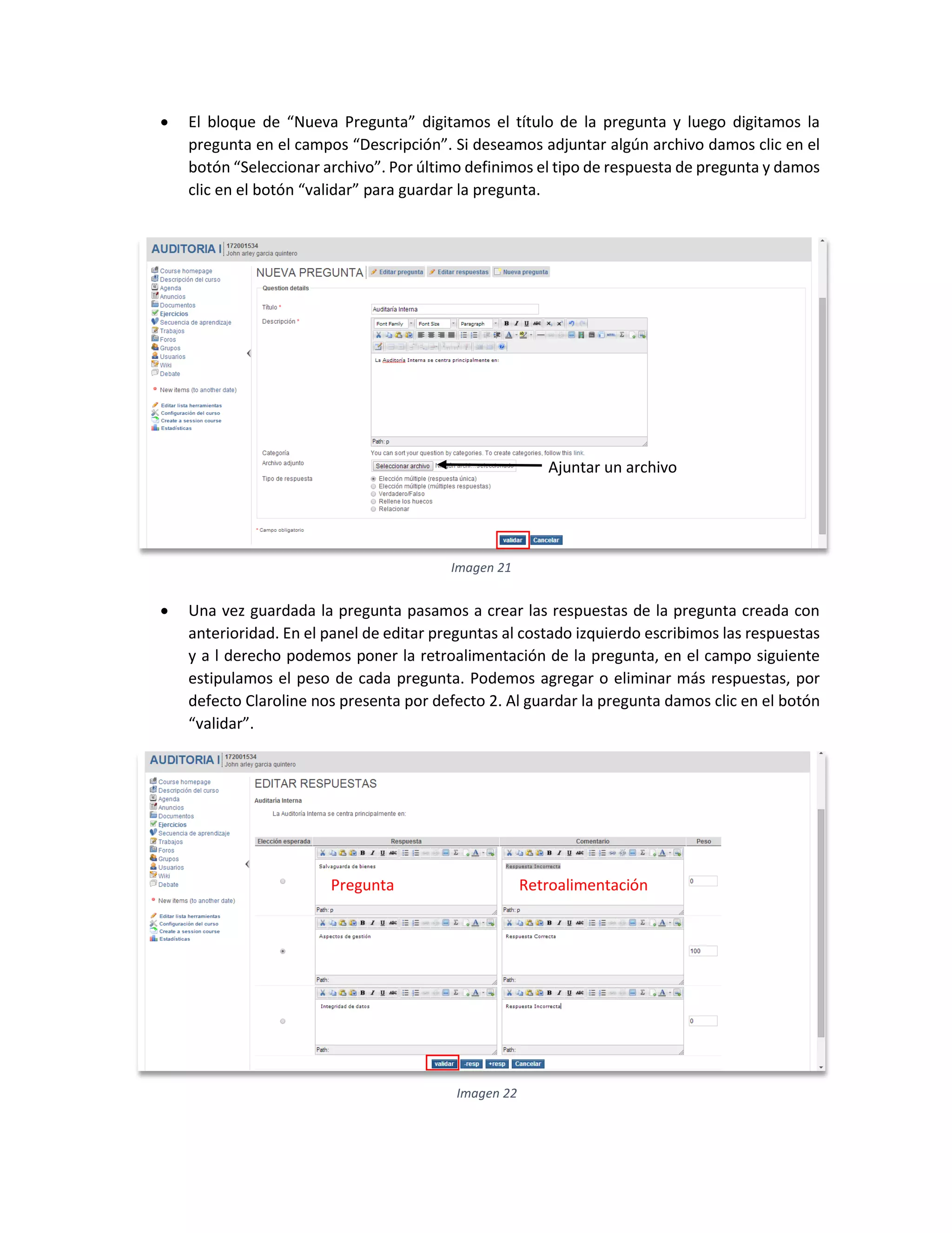  El bloque de “Nueva Pregunta” digitamos el título de la pregunta y luego digitamos la
pregunta en el campos “Descripción”. Si deseamos adjuntar algún archivo damos clic en el
botón “Seleccionar archivo”. Por último definimos el tipo de respuesta de pregunta y damos
clic en el botón “validar” para guardar la pregunta.
 Una vez guardada la pregunta pasamos a crear las respuestas de la pregunta creada con
anterioridad. En el panel de editar preguntas al costado izquierdo escribimos las respuestas
y a l derecho podemos poner la retroalimentación de la pregunta, en el campo siguiente
estipulamos el peso de cada pregunta. Podemos agregar o eliminar más respuestas, por
defecto Claroline nos presenta por defecto 2. Al guardar la pregunta damos clic en el botón
“validar”.
Imagen 21
Ajuntar un archivo
Imagen 22
Pregunta Retroalimentación
 