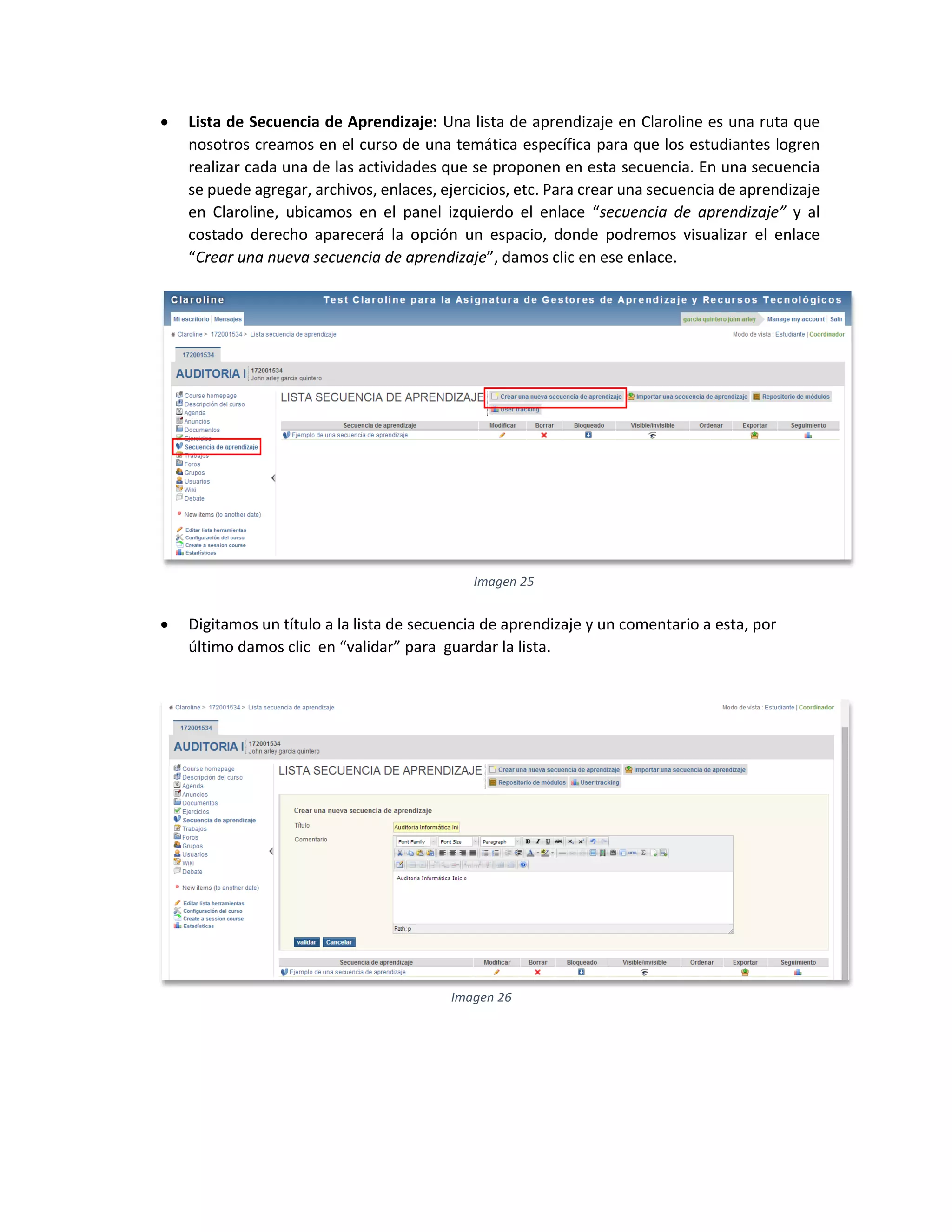  Lista de Secuencia de Aprendizaje: Una lista de aprendizaje en Claroline es una ruta que
nosotros creamos en el curso de una temática específica para que los estudiantes logren
realizar cada una de las actividades que se proponen en esta secuencia. En una secuencia
se puede agregar, archivos, enlaces, ejercicios, etc. Para crear una secuencia de aprendizaje
en Claroline, ubicamos en el panel izquierdo el enlace “secuencia de aprendizaje” y al
costado derecho aparecerá la opción un espacio, donde podremos visualizar el enlace
“Crear una nueva secuencia de aprendizaje”, damos clic en ese enlace.
 Digitamos un título a la lista de secuencia de aprendizaje y un comentario a esta, por
último damos clic en “validar” para guardar la lista.
Imagen 25
Imagen 26
 