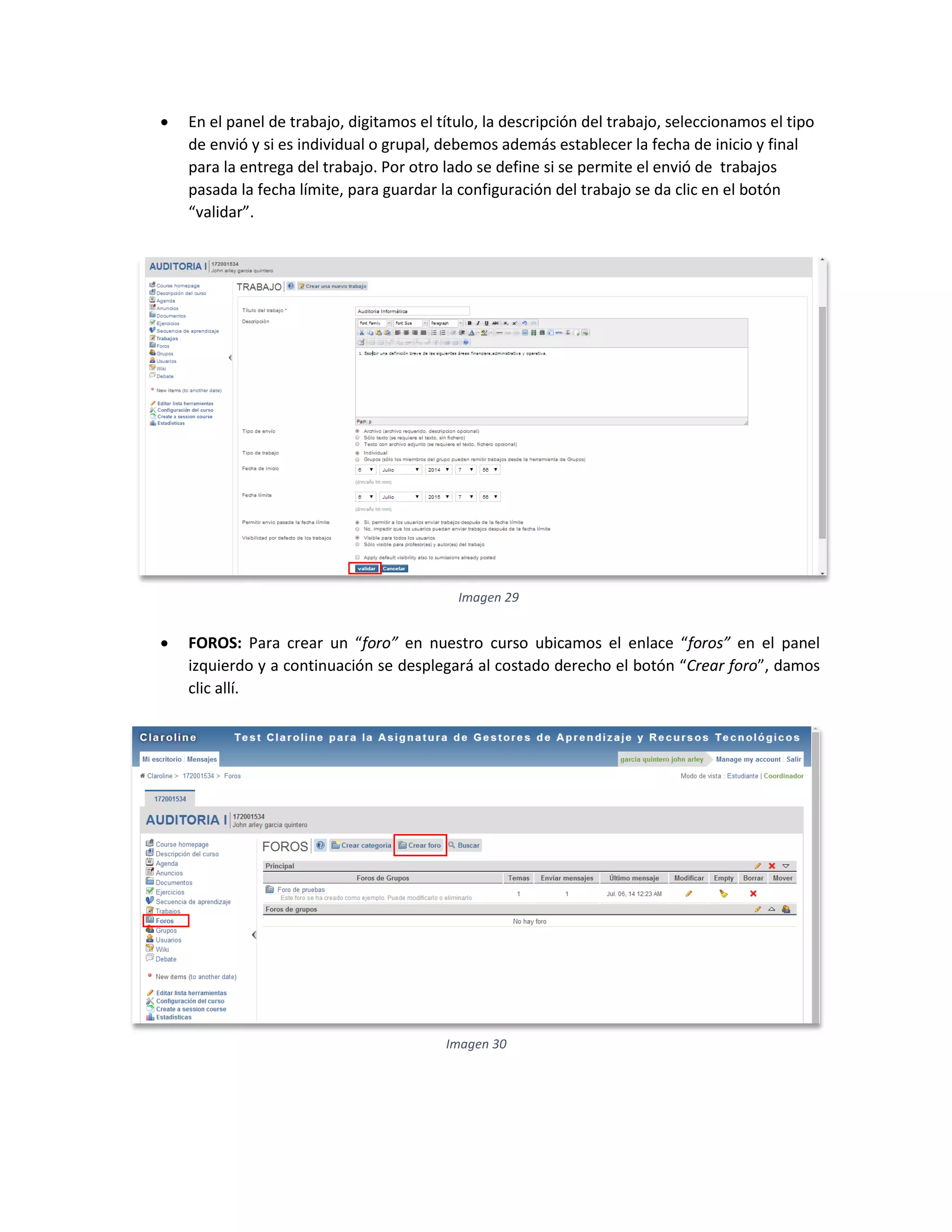  En el panel de trabajo, digitamos el título, la descripción del trabajo, seleccionamos el tipo
de envió y si es individual o grupal, debemos además establecer la fecha de inicio y final
para la entrega del trabajo. Por otro lado se define si se permite el envió de trabajos
pasada la fecha límite, para guardar la configuración del trabajo se da clic en el botón
“validar”.
 FOROS: Para crear un “foro” en nuestro curso ubicamos el enlace “foros” en el panel
izquierdo y a continuación se desplegará al costado derecho el botón “Crear foro”, damos
clic allí.
Imagen 29
Imagen 30
 
