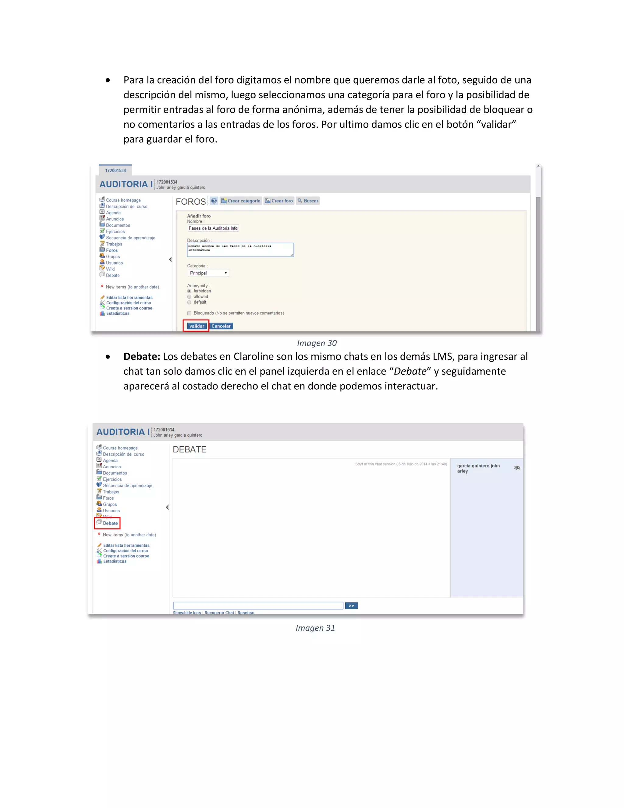  Para la creación del foro digitamos el nombre que queremos darle al foto, seguido de una
descripción del mismo, luego seleccionamos una categoría para el foro y la posibilidad de
permitir entradas al foro de forma anónima, además de tener la posibilidad de bloquear o
no comentarios a las entradas de los foros. Por ultimo damos clic en el botón “validar”
para guardar el foro.
 Debate: Los debates en Claroline son los mismo chats en los demás LMS, para ingresar al
chat tan solo damos clic en el panel izquierda en el enlace “Debate” y seguidamente
aparecerá al costado derecho el chat en donde podemos interactuar.
Imagen 30
Imagen 31
 