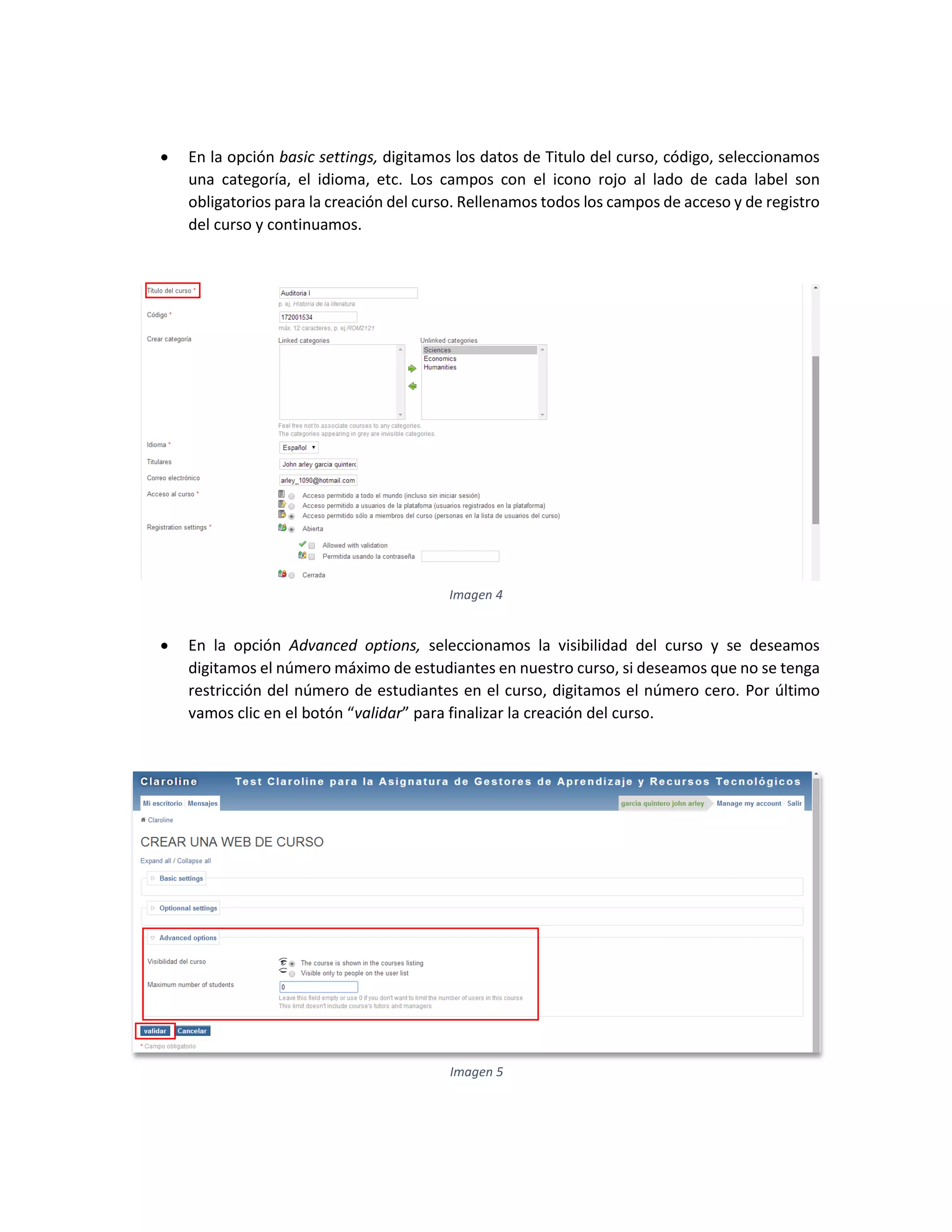  En la opción basic settings, digitamos los datos de Titulo del curso, código, seleccionamos
una categoría, el idioma, etc. Los campos con el icono rojo al lado de cada label son
obligatorios para la creación del curso. Rellenamos todos los campos de acceso y de registro
del curso y continuamos.
 En la opción Advanced options, seleccionamos la visibilidad del curso y se deseamos
digitamos el número máximo de estudiantes en nuestro curso, si deseamos que no se tenga
restricción del número de estudiantes en el curso, digitamos el número cero. Por último
vamos clic en el botón “validar” para finalizar la creación del curso.
Imagen 4
Imagen 5
 