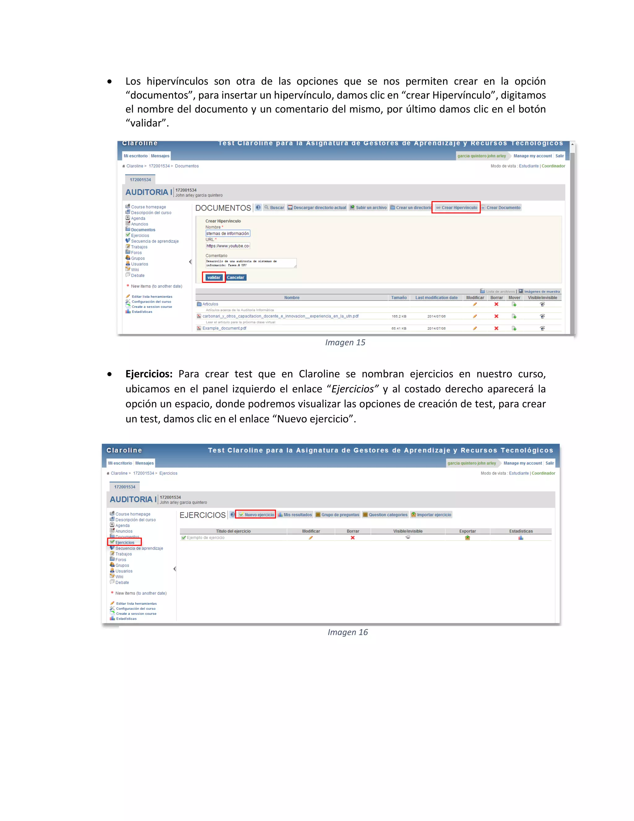  Los hipervínculos son otra de las opciones que se nos permiten crear en la opción
“documentos”, para insertar un hipervínculo, damos clic en “crear Hipervínculo”, digitamos
el nombre del documento y un comentario del mismo, por último damos clic en el botón
“validar”.
 Ejercicios: Para crear test que en Claroline se nombran ejercicios en nuestro curso,
ubicamos en el panel izquierdo el enlace “Ejercicios” y al costado derecho aparecerá la
opción un espacio, donde podremos visualizar las opciones de creación de test, para crear
un test, damos clic en el enlace “Nuevo ejercicio”.
Imagen 15
Imagen 16
 