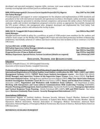 developed and executed emergency response drills; oversaw root cause analysis for incidents. Provided onsite
training covering high risk activities (such as confined space entry).
KBR/ENISnamprogetti JV,EscravosGasto LiquidsProject(EGTL),Nigeria May2007to Feb 2008
Site SafetyManager
Provided guidance and support to senior management for the adoption and implementation of HSE standards and
procedures in line with international standards and operational excellence. Developed a safety awareness campaign
and onsite training for personnel to develop internal competence and promote the safety culture. Performed risk
analyses, audits and incident investigations; proposed corrective actions as appropriate. Successfully championed
the GTL project offshore risk management plan; designed, developed and implemented the Total Safety Task
Instruction program, which is still utilized at the facility to date.
KBR/ JGC JV, TangguhLNG Project,Indonesia Jan 2006to May2007
SafetyManager
Managed personnel health & safety for a workforce at peak of 9,500 project team members for the onshore and
offshore work scopes on the $8.3bn USD Tangguh LNG Project and associated production facilities at Bintuni Bay
(Indonesia). Successfully achieved 27 million man-hours without loss time incidents (LTI) to construct 2 3.2 MTA
LNG trains.
Various HSEroles at KBR, including:
HSE SafetySupervisorSafetyManager (detailsonrequest) Mar 2003to Jan 2006
DefenceContractor,VariousLocations Apr2002to Aug2002
Program Director, K’ima:w Medical Center Aug 1999to Aug 2002
Military Experience, Special Forces, Various Locations (details on request) Jun 1994to Jul 1999
EDUCATION, TRAINING AND QUALIFICATIONS
Education
Bachelor of Health Science, 3.5: GPA Campbell University
Associates of Arts General Studies: Campbell University
Professional DevelopmentandSpecialisedEducation(ComprehensiveListAvailableonRequest)
International Registrationof Certified Auditor Lead Auditor certification for IMS: 9001, 14001 and 18001
Management Systems (2015); TOPSET Root Cause Analysis Investigator course - Abu Dhabi UAE (2012);
PULSE Manager and Supervisor Trainer & Site Supervisor Super Trainer, Paris, France (2012); Tap Root-
RootCauseAnalysisCourse - Kellogg Brown and Root Escravos Nigeria (2007); Why Tree- Root Cause Analysis
Incident Investigation Facilitator Level III-Chevron/Texaco (2007); Injury and Incident Free seminar - JMJ
Associates (2007); Negotiation and Mediation with Southwest Asian Cultures - US Department of State;
Working with Interpreters and Cross-cultural Communications With Leadership Training USAJFKSWC;
DisasterPlanningandManagement, American Red Cross, Fayetteville North Carolina; Emergency Operations
and Tactical Response Team Planning - British Petroleum (BP) (2007); ISPS and PFSO Course - Ras Laffan
Qatar; Business Continuity Plans Course - Security Management International (2007)
Associations/Affiliations
International Register of Certified Auditors; Overseas Security Advisory Council Member; Redwood Safety
Consortium and Training Center Member; University of Eastern New Mexico Affiliate Faculty Member; Special
Operations Medical Association; National Association of Emergency Medical Technicians; American Heart
Association; National Registry of Emergency Medical Technicians; Boy Scouts of America; National Native American
EMS Association
REFERENCES AVAILABLE ON REQUEST
 