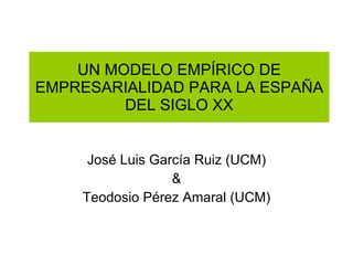 UN MODELO EMPÍRICO DE EMPRESARIALIDAD PARA LA ESPAÑA DEL SIGLO XX José Luis García Ruiz (UCM) & Teodosio Pérez Amaral (UCM) 