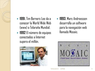 1991. Tim Berners Lee da a
conocer la World Wide Web
(www) o Telaraña Mundial.
 1992 El número de equipos
conectados a Internet
supera el millón.




18/02/2014

1993. Marc Andreessen
desarrolla un software
para la navegación web
llamado Mosaic.

GRNB

11

 