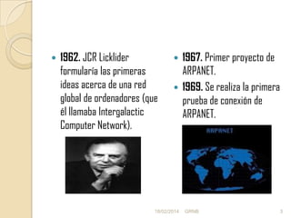

1962. JCR Licklider
formularía las primeras
ideas acerca de una red
global de ordenadores (que
él llamaba Intergalactic
Computer Network).

1967. Primer proyecto de
ARPANET.
 1969. Se realiza la primera
prueba de conexión de
ARPANET.


18/02/2014

GRNB

3

 