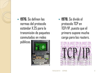 

1976. Se definen las
normas del protocolo
estándar X.25 para la
transmisión de paquetes
conmutados en redes
públicas.



18/02/2014

1978. Se divide el
protocolo TCP en
TCP/IP, puesto que el
primero supone mucha
carga para los routers.

GRNB

6

 