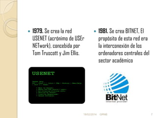 

1979. Se crea la red
USENET (acrónimo de USEr
NETwork), concebida por
Tom Truscott y Jim Ellis.



18/02/2014

1981. Se crea BITNET, El
propósito de esta red era
la interconexión de los
ordenadores centrales del
sector académico

GRNB

7

 