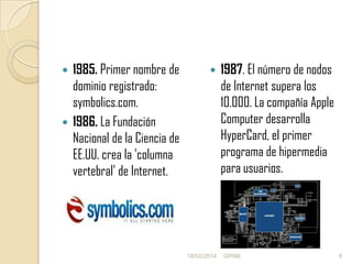 1985. Primer nombre de
dominio registrado:
symbolics.com.
 1986. La Fundación
Nacional de la Ciencia de
EE.UU. crea la 'columna
vertebral' de Internet.




18/02/2014

1987. El número de nodos
de Internet supera los
10.000. La compañía Apple
Computer desarrolla
HyperCard, el primer
programa de hipermedia
para usuarios.

GRNB

9

 