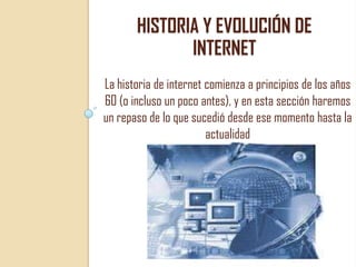 HISTORIA Y EVOLUCIÓN DE
INTERNET
La historia de internet comienza a principios de los años
60 (o incluso un poco antes), y en esta sección haremos
un repaso de lo que sucedió desde ese momento hasta la
actualidad

 