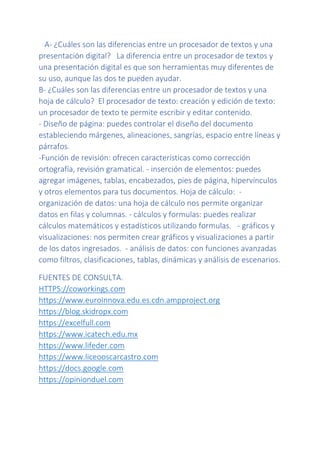 A- ¿Cuáles son las diferencias entre un procesador de textos y una
presentación digital? La diferencia entre un procesador de textos y
una presentación digital es que son herramientas muy diferentes de
su uso, aunque las dos te pueden ayudar.
B- ¿Cuáles son las diferencias entre un procesador de textos y una
hoja de cálculo? El procesador de texto: creación y edición de texto:
un procesador de texto te permite escribir y editar contenido.
- Diseño de página: puedes controlar el diseño del documento
estableciendo márgenes, alineaciones, sangrías, espacio entre líneas y
párrafos.
-Función de revisión: ofrecen características como corrección
ortografía, revisión gramatical. - inserción de elementos: puedes
agregar imágenes, tablas, encabezados, pies de página, hipervínculos
y otros elementos para tus documentos. Hoja de cálculo: -
organización de datos: una hoja de cálculo nos permite organizar
datos en filas y columnas. - cálculos y formulas: puedes realizar
cálculos matemáticos y estadísticos utilizando formulas. - gráficos y
visualizaciones: nos permiten crear gráficos y visualizaciones a partir
de los datos ingresados. - análisis de datos: con funciones avanzadas
como filtros, clasificaciones, tablas, dinámicas y análisis de escenarios.
FUENTES DE CONSULTA.
HTTPS://coworkings.com
https://www.euroinnova.edu.es.cdn.ampproject.org
https://blog.skidropx.com
https://excelfull.com
https://www.icatech.edu.mx
https://www.lifeder.com
https://www.liceooscarcastro.com
https://docs.google.com
https://opinionduel.com
 