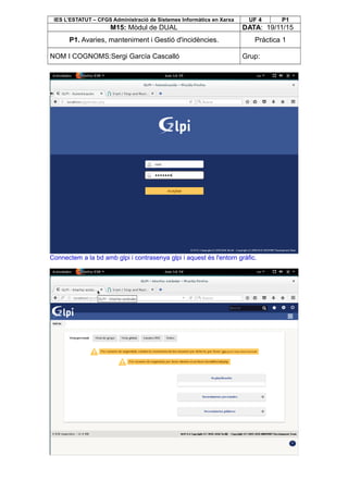 IES L’ESTATUT – CFGS Administració de Sistemes Informàtics en Xarxa UF 4 P1
M15: Mòdul de DUAL DATA: 19/11/15
P1. Avaries, manteniment i Gestió d'incidències. Pràctica 1
NOM I COGNOMS:Sergi García Cascalló Grup:
Connectem a la bd amb glpi i contrasenya glpi i aquest és l'entorn gràfic.
 
