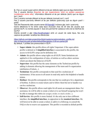 2.- Fes un usuari super-admin diferent al de per defecte (glpi) que es digui AdminGLPI
Fes 2 usuaris tècnics (haurien de ser supervisors, sinó no poden passar-se
incidències entre ells) informàtics diferents al de per defecte (tech) que es diguin
tec1 i tec2.
Fes 2 usuaris normals diferent al de per defecte (normal) nor1 i nor2
Fes 2 usuaris pos-tonly diferent al de per defecte (post-only) que es diguin post1 i
post2
Tots els Passwords dels usuaris seran M15asix@1 inclosos glpi, tech i post-only.
Quina diferència hi ha entre cada tipus d'ususari (has de dir tots els usuaris que
permet GLPI, no només aquest 4. Que ens permet fer cadascun dins de la interfície de
GLPI)?
Intenta accedir a glpi (http://localhost/glpi) amb un usuari de cada tipus, fes una
captura de pantalla i analitza les diferències
https://github.com/glpi-project/doc/blob/master/en/administration_profile.md
http://e-learning.eea.gr/sites/default/files/glpidoc-0.85-en-partial.pdf
By default, 7 profiles are prerecorded in GLPI :
• Super-Admin: this profile allows all rights! Important: if the super-admin
profile is deleted or if simplified interface is associated to this profile, the
access to th GLPI's setup can be definitely lost.
• Admin: this profile allows setup rights on all GLPI. Some limitations are
applied to it for configuration of rules, of entities as well as others sections
which can distort the behavior of GLPI.
• Supervisor: this profile has the same elements as the Technician profile by
adding it elements allowing the management of the team and it's organization
(attribution of tickets...).
• Technician: this profile corresponds to that used for a technician of
maintenance. It has access to all assets in read only and to the helpdesk to handle
tickets.
• Hotliner: this profile corresponds to the one that we could give for a department
of hotlline. It allows to create tickets and to follow them but not to handle it as
can be a technician.
• Observer: this profile allows read rights for all assets an management datas. For
assistance, he will be able to create a ticket or to see himself assigning but won't
be able to manage this rubric (to assign a ticket, to steal a ticket...).
• Self-Service: this profile is more limited. it's the only one to have different
interface, the simplified interface, in opposition to the standard interface. He
will however be able to create a ticket, to add to it a followup, to consult the
FAQ or else to reserve an equipment. This profile is recorded as default profile
 
