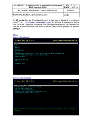 IES L’ESTATUT – CFGS Administració de Sistemes Informàtics en Xarxa UF 4 P1
M15: Mòdul de DUAL DATA: 19/11/15
P1. Avaries, manteniment i Gestió d'incidències. Pràctica 1
NOM I COGNOMS:Sergi García Cascalló Grup:
1.- (2 punts) Fes un Pen bootable amb la iso que et facilitarà el professor
ubdc533.iso https://www.ultimatebootcd.com/ i investiga 3 aplicacions de les
que porta per comprovar hardware. Has d'entregar les captures del menú inicial
i de les 3 aplicacions que has triat funcionant, descrivint el que fan i el resultat
obtingut.
Menú
Anem a Peripherals
Fem un test del teclat
 