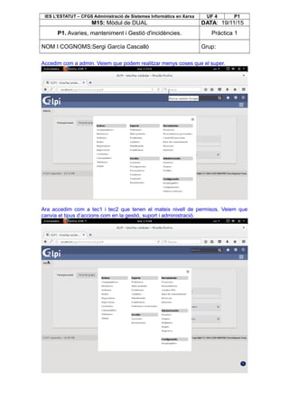 IES L’ESTATUT – CFGS Administració de Sistemes Informàtics en Xarxa UF 4 P1
M15: Mòdul de DUAL DATA: 19/11/15
P1. Avaries, manteniment i Gestió d'incidències. Pràctica 1
NOM I COGNOMS:Sergi García Cascalló Grup:
Accedim com a admin. Veiem que podem realitzar menys coses que el super.
Ara accedim com a tec1 i tec2 que tenen el mateix nivell de permisos. Veiem que
canvia el tipus d’accions com en la gestió, suport i administració.
 
