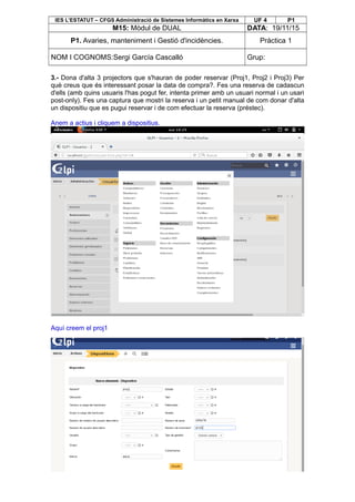 IES L’ESTATUT – CFGS Administració de Sistemes Informàtics en Xarxa UF 4 P1
M15: Mòdul de DUAL DATA: 19/11/15
P1. Avaries, manteniment i Gestió d'incidències. Pràctica 1
NOM I COGNOMS:Sergi García Cascalló Grup:
3.- Dona d'alta 3 projectors que s'hauran de poder reservar (Proj1, Proj2 i Proj3) Per
què creus que és interessant posar la data de compra?. Fes una reserva de cadascun
d'ells (amb quins usuaris l'has pogut fer, intenta primer amb un usuari normal i un usari
post-only). Fes una captura que mostri la reserva i un petit manual de com donar d'alta
un dispositiu que es pugui reservar i de com efectuar la reserva (préstec).
Anem a actius i cliquem a dispositius.
Aquí creem el proj1
 