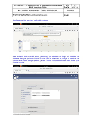 IES L’ESTATUT – CFGS Administració de Sistemes Informàtics en Xarxa UF 4 P1
M15: Mòdul de DUAL DATA: 19/11/15
P1. Avaries, manteniment i Gestió d'incidències. Pràctica 1
NOM I COGNOMS:Sergi García Cascalló Grup:
Aquí veiem el dia que hem realitzat la reserva.
Ara accedim amb l'usuari post1 (post-only) per reservar el Proj2. La manera de
reservar és igual que amb l'usuari normal però si mirem en la imatge, la interfície ha
canviat ens surten menys opcions, ja que l'usuari post-only està molt més limitat que
l'usuari normal.
 