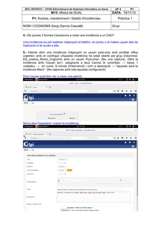 IES L’ESTATUT – CFGS Administració de Sistemes Informàtics en Xarxa UF 4 P1
M15: Mòdul de DUAL DATA: 19/11/15
P1. Avaries, manteniment i Gestió d'incidències. Pràctica 1
NOM I COGNOMS:Sergi García Cascalló Grup:
4.- De quines 3 formes s'acostuma a crear una incidència a un CAU?
Una incidència es pot realitzar mitjançant el telèfon, el correu o el mateix usuari des de
l'aplicació si té accés a ella.
5.- Intenta obrir una incidència mitjançant un usuari post-only amb priotitat «Muy
urgente» amb el contingut «Aquesta incidència ha estat oberta pel grup d'alumnes:
Els_vostres_Noms_Cognoms amb un usuari Post-only» (fes una captura). Obre la
incidència amb l'usuari tec1, assigna-la a tec2 Canvia la «prioritat» → baixa, l'
«estado» → en curso, 9 minuts d'intervenció i com a descripció → ''aquesta serà la
incidència Mare''. (fes captures amb tota aquesta configuració)
Dins l'usuari post fem clic a crear una petició.
Se'ns obra l'assistent i creem la incidència
 