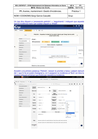 IES L’ESTATUT – CFGS Administració de Sistemes Informàtics en Xarxa UF 4 P1
M15: Mòdul de DUAL DATA: 19/11/15
P1. Avaries, manteniment i Gestió d'incidències. Pràctica 1
NOM I COGNOMS:Sergi García Cascalló Grup:
Un cop dins cliquem a ‘precesando petición’-→ ‘seguimiento’ i indiquem que aquesta
serà la incidència mare i per acabar cliquem a ‘Añadir’.
Accedim a la primera pestanya ‘Petición’, baixem la prioritat a baixa i polsem damunt
del + que hi ha al costat d'assignat a, on li assignem la incidència al Tec2 i en time to
resolve indiquem el temps que tindrà per resoldre la incidència.
 